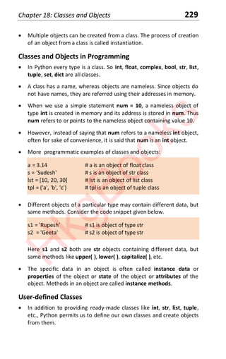 Chapter 18: Classes and Objects 229
x Multiple objects can be created from a class. The process of creation
of an object from a class is called instantiation.
Classes and Objects in Programming
x In Python every type is a class. So int, float, complex, bool, str, list,
tuple, set, dict are all classes.
x A class has a name, whereas objects are nameless. Since objects do
not have names, they are referred using their addresses in memory.
x When we use a simple statement num = 10, a nameless object of
type int is created in memory and its address is stored in num. Thus
num refers to or points to the nameless object containing value 10.
x However, instead of saying that num refers to a nameless int object,
often for sake of convenience, it is said that num is an int object.
x More programmatic examples of classes and objects:
a = 3.14 # a is an object of float class
s = 'Sudesh' # s is an object of str class
lst = [10, 20, 30] # lst is an object of list class
tpl = ('a', 'b', 'c') # tpl is an object of tuple class
x Different objects of a particular type may contain different data, but
same methods. Consider the code snippet given below.
s1 = 'Rupesh' # s1 is object of type str
s2 = 'Geeta' # s2 is object of type str
Here s1 and s2 both are str objects containing different data, but
same methods like upper( ), lower( ), capitalize( ), etc.
x The specific data in an object is often called instance data or
properties of the object or state of the object or attributes of the
object. Methods in an object are called instance methods.
User-defined Classes
x In addition to providing ready-made classes like int, str, list, tuple,
etc., Python permits us to define our own classes and create objects
from them.
H
k
g
B
o
o
k
s
 