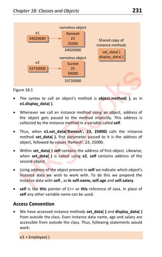 Chapter 18: Classes and Objects 231
33720000
34020680
34020680
Ramesh
23
25000
e1
nameless object
33720000
Suresh
25
30000
e2
nameless object
set_data( )
display_data( )
Shared copy of
instance methods
Figure 18.1
x The syntax to call an object's method is object.method( ), as in
e1.display_data( ).
x Whenever we call an instance method using an object, address of
the object gets passed to the method implicitly. This address is
collected by the instance method in a variable called self.
x Thus, when e1.set_data('Ramesh', 23, 25000) calls the instance
method set_data( ), first parameter passed to it is the address of
object, followed by values 'Ramesh', 23, 25000.
x Within set_data( ) self contains the address of first object. Likewise,
when set_data( ) is called using e2, self contains address of the
second object.
x Using address of the object present in self we indicate which object's
instance data we wish to work with. To do this we prepend the
instance data with self., as in self.name, self.age and self.salary.
x self is like this pointer of C++ or this reference of Java. In place of
self any other variable name can be used.
Access Convention
x We have accessed instance methods set_data( ) and display_data( )
from outside the class. Even instance data name, age and salary are
accessible from outside the class. Thus, following statements would
work:
e3 = Employee( )
H
k
g
B
o
o
k
s
 