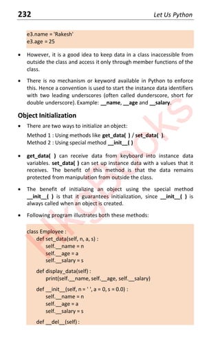 232 Let Us Python
e3.name = 'Rakesh'
e3.age = 25
x However, it is a good idea to keep data in a class inaccessible from
outside the class and access it only through member functions of the
class.
x There is no mechanism or keyword available in Python to enforce
this. Hence a convention is used to start the instance data identifiers
with two leading underscores (often called dunderscore, short for
double underscore). Example: __name, __age and __salary.
Object Initialization
x There are two ways to initialize an object:
Method 1 : Using methods like get_data( ) / set_data( ).
Method 2 : Using special method __init__( )
x get_data( ) can receive data from keyboard into instance data
variables. set_data( ) can set up instance data with a values that it
receives. The benefit of this method is that the data remains
protected from manipulation from outside the class.
x The benefit of initializing an object using the special method
__init__( ) is that it guarantees initialization, since __init__( ) is
always called when an object is created.
x Following program illustrates both these methods:
class Employee :
def set_data(self, n, a, s) :
self.__name = n
self.__age = a
self.__salary = s
def display_data(self) :
print(self.__name, self.__age, self.__salary)
def __init__(self, n = ' ', a = 0, s = 0.0) :
self.__name = n
self.__age = a
self.__salary = s
def __del__(self) :
H
k
g
B
o
o
k
s
 