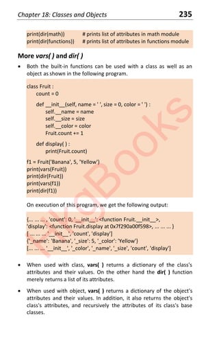 Chapter 18: Classes and Objects 235
print(dir(math)) # prints list of attributes in math module
print(dir(functions)) # prints list of attributes in functions module
More vars( ) and dir( )
x Both the built-in functions can be used with a class as well as an
object as shown in the following program.
class Fruit :
count = 0
def __init__(self, name = ' ', size = 0, color = ' ') :
self.__name = name
self.__size = size
self.__color = color
Fruit.count += 1
def display( ) :
print(Fruit.count)
f1 = Fruit('Banana', 5, 'Yellow')
print(vars(Fruit))
print(dir(Fruit))
print(vars(f1))
print(dir(f1))
On execution of this program, we get the following output:
{... ... ... , 'count': 0, '__init__': <function Fruit.__init__>,
'display': <function Fruit.display at 0x7f290a00f598>, ... ... ... }
[ ... ... ... '__init__', 'count', 'display']
{'_name': 'Banana', '_size': 5, '_color': 'Yellow'}
[... ... ... '__init__', '_color', '_name', '_size', 'count', 'display']
x When used with class, vars( ) returns a dictionary of the class's
attributes and their values. On the other hand the dir( ) function
merely returns a list of its attributes.
x When used with object, vars( ) returns a dictionary of the object's
attributes and their values. In addition, it also returns the object's
class's attributes, and recursively the attributes of its class's base
classes.
H
k
g
B
o
o
k
s
 