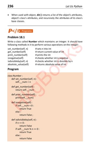 236 Let Us Python
x When used with object, dir( ) returns a list of the object's attributes,
object's class's attributes, and recursively the attributes of its class's
base classes.
____________________________________________________________________
Problem 18.1
Write a class called Number which maintains an integer. It should have
following methods in it to perform various operations on the integer:
set_number(self, n) # sets n into int
get_number(self) # return current value of int
print_number(self) # prints the int
isnegative(self) # checks whether int is negative
isdivisibleby(self, n) # checks whether int is divisible by n
absolute_value(self) # returns absolute value of int
Program
class Number :
def set_number(self, n) :
self.__num = n
def get_number(self) :
return self.__num
def print_number(self) :
print(self.__num)
def isnegative(self) :
if self.__num < 0 :
return True
else :
return False ;
def isdivisibleby(self, n) :
if n == 0 :
return False
if self.__num % n == 0 :
return True
else :
return False
H
k
g
B
o
o
k
s
 