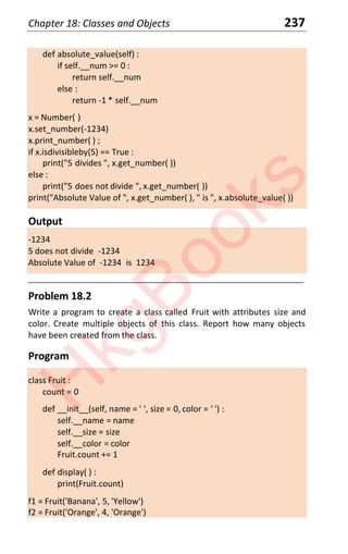 Chapter 18: Classes and Objects 237
def absolute_value(self) :
if self.__num >= 0 :
return self.__num
else :
return -1 * self.__num
x = Number( )
x.set_number(-1234)
x.print_number( ) ;
if x.isdivisibleby(5) == True :
print("5 divides ", x.get_number( ))
else :
print("5 does not divide ", x.get_number( ))
print("Absolute Value of ", x.get_number( ), " is ", x.absolute_value( ))
Output
-1234
5 does not divide -1234
Absolute Value of -1234 is 1234
____________________________________________________________________
Problem 18.2
Write a program to create a class called Fruit with attributes size and
color. Create multiple objects of this class. Report how many objects
have been created from the class.
Program
class Fruit :
count = 0
def __init__(self, name = ' ', size = 0, color = ' ') :
self.__name = name
self.__size = size
self.__color = color
Fruit.count += 1
def display( ) :
print(Fruit.count)
f1 = Fruit('Banana', 5, 'Yellow')
f2 = Fruit('Orange', 4, 'Orange')
H
k
g
B
o
o
k
s
 