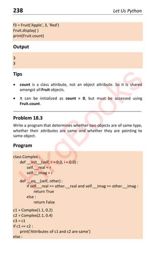 238 Let Us Python
f3 = Fruit('Apple', 3, 'Red')
Fruit.display( )
print(Fruit.count)
Output
3
3
Tips
x count is a class attribute, not an object attribute. So it is shared
amongst all Fruit objects.
x It can be initialized as count = 0, but must be accessed using
Fruit.count.
____________________________________________________________________
Problem 18.3
Write a program that determines whether two objects are of same type,
whether their attributes are same and whether they are pointing to
same object.
Program
class Complex :
def __init__(self, r = 0.0, i = 0.0) :
self.__real = r
self.__imag = i
def __eq__(self, other) :
if self.__real == other.__real and self.__imag == other.__imag :
return True
else :
return False
c1 = Complex(1.1, 0.2)
c2 = Complex(2.1, 0.4)
c3 = c1
if c1 == c2 :
print('Attributes of c1 and c2 are same')
else :
H
k
g
B
o
o
k
s
 