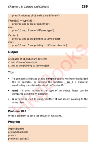 Chapter 18: Classes and Objects 239
print('Attributes of c1 and c2 are different')
if type(c1) == type(c3) :
print('c1 and c3 are of same type')
else :
print('c1 and c3 are of different type' )
if c1 is c3 :
print('c1 and c3 are pointing to same object')
else :
print('c1 and c3 are pointing to different objects' )
Output
Attributes of c1 and c2 are different
c1 and c3 are of same type
c1 and c3 are pointing to same object
Tips
x To compare attributes of two Complex objects we have overloaded
the == operator, by defining the function __eq__( ). Operator
overloading is explained in detail in Chapter 19.
x type( ) is used to obtain the type of an object. Types can be
compared using the == operator.
x is keyword is used to check whether c1 and c3 are pointing to the
same object.
____________________________________________________________________
Problem 18.4
Write a program to get a list of built-in functions.
Program
import builtins
print(dir(builtins))
print( )
print(vars(builtins))
H
k
g
B
o
o
k
s
 