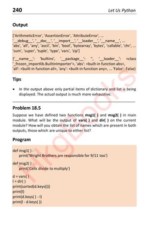 240 Let Us Python
Output
['ArithmeticError', 'AssertionError', 'AttributeError', ...
'__debug__', '__doc__', '__import__', '__loader__', '__name__', ...
'abs', 'all', 'any', 'ascii', 'bin', 'bool', 'bytearray', 'bytes', 'callable', 'chr', ...
'sum', 'super', 'tuple', 'type', 'vars', 'zip']
{'__name__': 'builtins', '__package__': '', '__loader__': <class
'_frozen_importlib.BuiltinImporter'>, 'abs': <built-in function abs>,
'all': <built-in function all>, 'any': <built-in function any>, ... 'False': False}
Tips
x In the output above only partial items of dictionary and list is being
displayed. The actual output is much more exhaustive.
____________________________________________________________________
Problem 18.5
Suppose we have defined two functions msg1( ) and msg2( ) in main
module. What will be the output of vars( ) and dir( ) on the current
module? How will you obtain the list of names which are present in both
outputs, those which are unique to either list?
Program
def msg1( ) :
print('Wright Brothers are responsible for 9/11 too')
def msg2( ) :
print('Cells divide to multiply')
d = vars( )
l = dir( )
print(sorted(d.keys()))
print(l)
print(d.keys( ) - l)
print(l - d.keys( ))
H
k
g
B
o
o
k
s
 