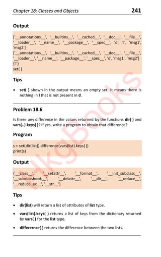 Chapter 18: Classes and Objects 241
Output
['__annotations__', '__builtins__', '__cached__', '__doc__', '__file__',
'__loader__', '__name__', '__package__', '__spec__', 'd', 'l', 'msg1',
'msg2']
['__annotations__', '__builtins__', '__cached__', '__doc__', '__file__',
'__loader__', '__name__', '__package__', '__spec__', 'd', 'msg1', 'msg2']
{'l'}
set( )
Tips
x set( ) shown in the output means an empty set. It means there is
nothing in l that is not present in d.
____________________________________________________________________
Problem 18.6
Is there any difference in the values returned by the functions dir( ) and
vars(..).keys( )? If yes, write a program to obtain that difference?
Program
s = set(dir(list)).difference(vars(list).keys( ))
print(s)
Output
{'__class__', '__setattr__', '__format__', '__init_subclass__',
'__subclasshook__', '__delattr__', '__dir__', '__reduce__',
'__reduce_ex__', '__str__'}
Tips
x dir(list) will return a list of attributes of list type.
x vars(list).keys( ) returns a list of keys from the dictionary returned
by vars( ) for the list type.
x differernce( ) returns the difference between the two lists.
____________________________________________________________________
H
k
g
B
o
o
k
s
 