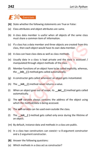 242 Let Us Python
[A] State whether the following statements are True or False:
(a) Class attributes and object attributes are same.
(b) A class data member is useful when all objects of the same class
must share a common item of information.
(c) If a class has a data member and three objects are created from this
class, then each object would have its own data member.
(d) A class can have class data as well as class methods.
(e) Usually data in a class is kept private and the data is accessed /
manipulated through object methods of the class.
(f) Member functions of an object have to be called explicitly, whereas,
the __init__( ) method gets called automatically.
(g) A constructor gets called whenever an object gets instantiated.
(h) The __init__( ) method never returns a value.
(i) When an object goes out of scope, its __del__( ) method gets called
automatically.
(j) The self variable always contains the address of the object using
which the method/data is being accessed.
(k) The self variable can be used even outside the class.
(l) The __init__( ) method gets called only once during the lifetime of
an object.
(m) By default, instance data and methods in a class are public.
(n) In a class two constructors can coexist—a 0-argument constructor
and a 2-argument constructor.
[B] Answer the following questions:
(a) Which methods in a class act as constructor?
H
k
g
B
o
o
k
s
 