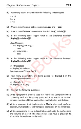 Chapter 18: Classes and Objects 243
(b) How many object are created in the following code snippet?
a = 10
b = a
c = b
(c) What is the difference between variables, age and __age?
(d) What is the difference between the function vars( ) and dir( )?
(e) In the following code snippet what is the difference between
display( ) and show( )?
class Message :
def display(self, msg) :
pass
def show(msg) :
pass
(f) In the following code snippet what is the difference between
display( ) and show( )?
m = Message( )
m.display('Hi and Bye' )
Message.show('Hi and Bye' )
(g) How many parameters are being passed to display( ) in the
following code snippet:
m = Sample( )
m.display(10, 20, 30)
[C] Attempt the following questions:
(a) Write a program to create a class that represents Complex numbers
containing real and imaginary parts and then use it to perform
complex number addition, subtraction, multiplication and division.
(b) Write a program that implements a Matrix class and performs
addition, multiplication, and transpose operations on 3 x 3 matrices.
(c) Write a program to create a class that can calculate the surface area
and volume of a solid. The class should also have a provision to
accept the data relevant to the solid.
H
k
g
B
o
o
k
s
 