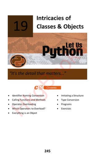 Let Us
Python
245
Intricacies of
Classes & Objects
x Identifier Naming Convention x Imitating a Structure
x Calling Functions and Methods x Type Conversion
x Operator Overloading x Programs
x Which Operators to Overload? x Exercises
x Everything is an Object
19
“It's the detail that matters...”
H
k
g
B
o
o
k
s
 