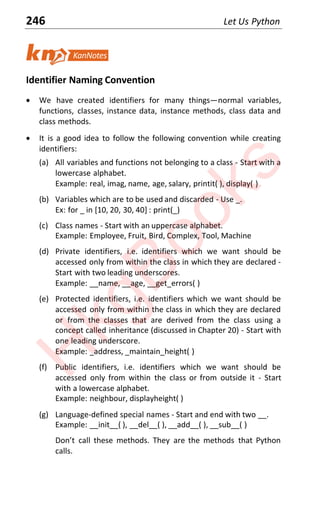 246 Let Us Python
Identifier Naming Convention
x We have created identifiers for many thingsͶnormal variables,
functions, classes, instance data, instance methods, class data and
class methods.
x It is a good idea to follow the following convention while creating
identifiers:
(a) All variables and functions not belonging to a class - Start with a
lowercase alphabet.
Example: real, imag, name, age, salary, printit( ), display( )
(b) Variables which are to be used and discarded - Use _.
Ex: for _ in [10, 20, 30, 40] : print(_)
(c) Class names - Start with an uppercase alphabet.
Example: Employee, Fruit, Bird, Complex, Tool, Machine
(d) Private identifiers, i.e. identifiers which we want should be
accessed only from within the class in which they are declared -
Start with two leading underscores.
Example: __name, __age, __get_errors( )
(e) Protected identifiers, i.e. identifiers which we want should be
accessed only from within the class in which they are declared
or from the classes that are derived from the class using a
concept called inheritance (discussed in Chapter 20) - Start with
one leading underscore.
Example: _address, _maintain_height( )
(f) Public identifiers, i.e. identifiers which we want should be
accessed only from within the class or from outside it - Start
with a lowercase alphabet.
Example: neighbour, displayheight( )
(g) Language-defined special names - Start and end with two __.
Example: __init__( ), __del__( ), __add__( ), __sub__( )
DŽŶƚ call ƚheƐe ŵeƚhŽdƐ TheǇ aƌe ƚhe ŵeƚhŽdƐ ƚhaƚ PǇƚhŽŶ
calls.
H
k
g
B
o
o
k
s
 