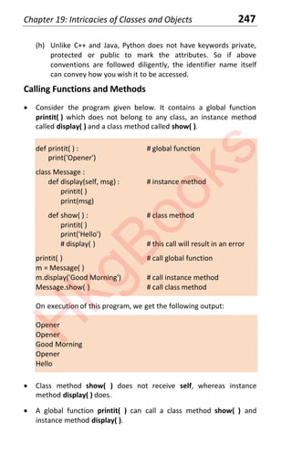 Chapter 19: Intricacies of Classes and Objects 247
(h) Unlike C++ and Java, Python does not have keywords private,
protected or public to mark the attributes. So if above
conventions are followed diligently, the identifier name itself
can convey how you wish it to be accessed.
Calling Functions and Methods
x Consider the program given below. It contains a global function
printit( ) which does not belong to any class, an instance method
called display( ) and a class method called show( ).
def printit( ) : # global function
print('Opener')
class Message :
def display(self, msg) : # instance method
printit( )
print(msg)
def show( ) : # class method
printit( )
print('Hello')
# display( ) # this call will result in an error
printit( ) # call global function
m = Message( )
m.display('Good Morning') # call instance method
Message.show( ) # call class method
On execution of this program, we get the following output:
Opener
Opener
Good Morning
Opener
Hello
x Class method show( ) does not receive self, whereas instance
method display( ) does.
x A global function printit( ) can call a class method show( ) and
instance method display( ).
H
k
g
B
o
o
k
s
 
