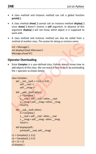 248 Let Us Python
x A class method and instance method can call a global function
printit( ).
x A class method show( ) cannot call an instance method display( )
since show( ) dŽeƐŶƚ ƌeceiǀe a self argument. In absence of this
argument display( ) will not know which object is it supposed to
work with.
x A class method and instance method can also be called from a
method of another class. The syntax for doing so remains same:
m2 = Message( )
m2.display('Good Afternoon')
Message.show('Hi')
Operator Overloading
x Since Complex is a user-defined class, Python doesn't know how to
add objects of this class. We can teach it how to do it, by overloading
the + operator as shown below.
class Complex :
def __init__(self, r = 0.0, i = 0.0) :
self.__real = r
self.__imag = i
def __add__(self, other) :
z = Complex( )
z.__real = self.__real + other.__real
z.__imag = self.__imag + other.__imag
return z
def __sub__(self, other) :
z = Complex( )
z.__real = self.__real - other.__real
z.__imag = self.__imag - other.__imag
return z
def display(self) :
print(self.__real, self.__imag)
c1 = Complex(1.1, 0.2)
c2 = Complex(1.1, 0.2)
c3 = c1 + c2
c3.display( )
H
k
g
B
o
o
k
s
 