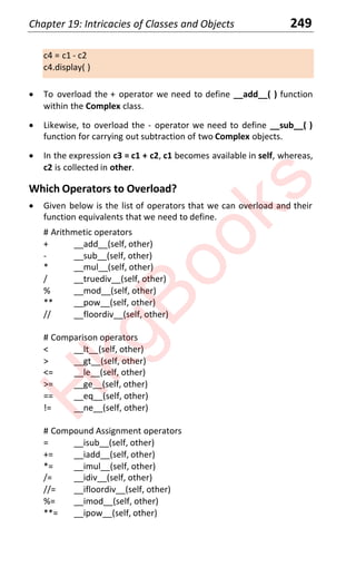 Chapter 19: Intricacies of Classes and Objects 249
c4 = c1 - c2
c4.display( )
x To overload the + operator we need to define __add__( ) function
within the Complex class.
x Likewise, to overload the - operator we need to define __sub__( )
function for carrying out subtraction of two Complex objects.
x In the expression c3 = c1 + c2, c1 becomes available in self, whereas,
c2 is collected in other.
Which Operators to Overload?
x Given below is the list of operators that we can overload and their
function equivalents that we need to define.
# Arithmetic operators
+ __add__(self, other)
- __sub__(self, other)
* __mul__(self, other)
/ __truediv__(self, other)
% __mod__(self, other)
** __pow__(self, other)
// __floordiv__(self, other)
# Comparison operators
< __lt__(self, other)
> __gt__(self, other)
<= __le__(self, other)
>= __ge__(self, other)
== __eq__(self, other)
!= __ne__(self, other)
# Compound Assignment operators
= __isub__(self, other)
+= __iadd__(self, other)
*= __imul__(self, other)
/= __idiv__(self, other)
//= __ifloordiv__(self, other)
%= __imod__(self, other)
**= __ipow__(self, other)
H
k
g
B
o
o
k
s
 