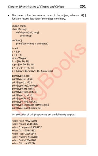 Chapter 19: Intricacies of Classes and Objects 251
x The type( ) function returns type of the object, whereas id( )
function returns location of the object in memory.
import math
class Message :
def display(self, msg):
print(msg)
def fun( ) :
print('Everything is an object')
i = 45
a = 3.14
c = 3 + 2j
city = 'Nagpur'
lst = [10, 20, 30]
tup = (10, 20, 30, 40)
s = {'a', 'e', 'i', 'o', 'u'}
d = {'Ajay' : 30, 'Vijay' : 35, 'Sujay' : 36}
print(type(i), id(i))
print(type(a), id(a))
print(type(c), id(c))
print(type(city), id(city))
print(type(lst), id(lst))
print(type(tup), id(tup))
print(type(s), id(s))
print(type(d), id(d))
print(type(fun), id(fun))
print(type(Message), id(Message))
print(type(math), id(math))
On execution of this program we get the following output:
<class 'int'> 495245808
<class 'float'> 25154336
<class 'complex'> 25083752
<class 'str'> 25343392
<class 'list'> 25360544
<class 'tuple'> 25317808
<class 'set'> 20645208
<class 'dict'> 4969744
H
k
g
B
o
o
k
s
 