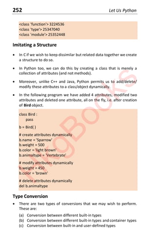 252 Let Us Python
<class 'function'> 3224536
<class 'type'> 25347040
<class 'module'> 25352448
Imitating a Structure
x In C if we wish to keep dissimilar but related data together we create
a structure to do so.
x In Python too, we can do this by creating a class that is merely a
collection of attributes (and not methods).
x Moreover, unlike C++ and Java, Python permits us to add/delete/
modify these attributes to a class/object dynamically.
x In the following program we have added 4 attributes, modified two
attributes and deleted one attribute, all on the fly, i.e. after creation
of Bird object.
class Bird :
pass
b = Bird( )
# create attributes dynamically
b.name = 'Sparrow'
b.weight = 500
b.color = 'light brown'
b.animaltype = 'Vertebrate'
# modify attributes dynamically
b.weight = 450
b.color = 'brown'
# delete attributes dynamically
del b.animaltype
Type Conversion
x There are two types of conversions that we may wish to perform.
These are:
(a) Conversion between different built-in types
(b) Conversion between different built-in types and container types
(c) Conversion between built-in and user-defined types
H
k
g
B
o
o
k
s
 