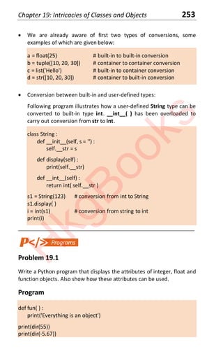 Chapter 19: Intricacies of Classes and Objects 253
x We are already aware of first two types of conversions, some
examples of which are given below:
a = float(25) # built-in to built-in conversion
b = tuple([10, 20, 30]) # container to container conversion
c = list('Hello') # built-in to container conversion
d = str([10, 20, 30]) # container to built-in conversion
x Conversion between built-in and user-defined types:
Following program illustrates how a user-defined String type can be
converted to built-in type int. __int__( ) has been overloaded to
carry out conversion from str to int.
class String :
def __init__(self, s = '') :
self.__str = s
def display(self) :
print(self.__str)
def __int__(self) :
return int( self.__str )
s1 = String(123) # conversion from int to String
s1.display( )
i = int(s1) # conversion from string to int
print(i)
____________________________________________________________________
Problem 19.1
Write a Python program that displays the attributes of integer, float and
function objects. Also show how these attributes can be used.
Program
def fun( ) :
print('Everything is an object')
print(dir(55))
print(dir(-5.67))
H
k
g
B
o
o
k
s
 