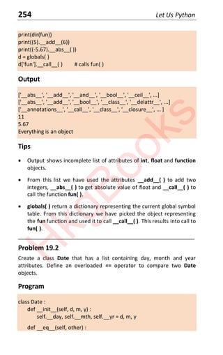 254 Let Us Python
print(dir(fun))
print((5).__add__(6))
print((-5.67).__abs__( ))
d = globals( )
d['fun'].__call__( ) # calls fun( )
Output
['__abs__', '__add__', '__and__', '__bool__', '__ceil__', ...]
['__abs__', '__add__', '__bool__', '__class__', '__delattr__', ...]
['__annotations__', '__call__', '__class__', '__closure__', ... ]
11
5.67
Everything is an object
Tips
x Output shows incomplete list of attributes of int, float and function
objects.
x From this list we have used the attributes __add__( ) to add two
integers, __abs__( ) to get absolute value of float and __call__( ) to
call the function fun( ).
x globals( ) return a dictionary representing the current global symbol
table. From this dictionary we have picked the object representing
the fun function and used it to call __call__( ). This results into call to
fun( ).
____________________________________________________________________
Problem 19.2
Create a class Date that has a list containing day, month and year
attributes. Define an overloaded == operator to compare two Date
objects.
Program
class Date :
def __init__(self, d, m, y) :
self.__day, self.__mth, self.__yr = d, m, y
def __eq__(self, other) :
H
k
g
B
o
o
k
s
 