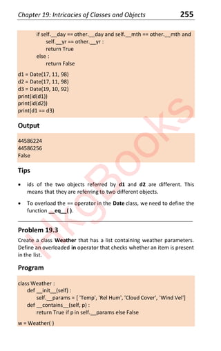 Chapter 19: Intricacies of Classes and Objects 255
if self.__day == other.__day and self.__mth == other.__mth and
self.__yr == other.__yr :
return True
else :
return False
d1 = Date(17, 11, 98)
d2 = Date(17, 11, 98)
d3 = Date(19, 10, 92)
print(id(d1))
print(id(d2))
print(d1 == d3)
Output
44586224
44586256
False
Tips
x ids of the two objects referred by d1 and d2 are different. This
means that they are referring to two different objects.
x To overload the == operator in the Date class, we need to define the
function __eq__( ).
____________________________________________________________________
Problem 19.3
Create a class Weather that has a list containing weather parameters.
Define an overloaded in operator that checks whether an item is present
in the list.
Program
class Weather :
def __init__(self) :
self.__params = [ 'Temp', 'Rel Hum', 'Cloud Cover', 'Wind Vel']
def __contains__(self, p) :
return True if p in self.__params else False
w = Weather( )
H
k
g
B
o
o
k
s
 