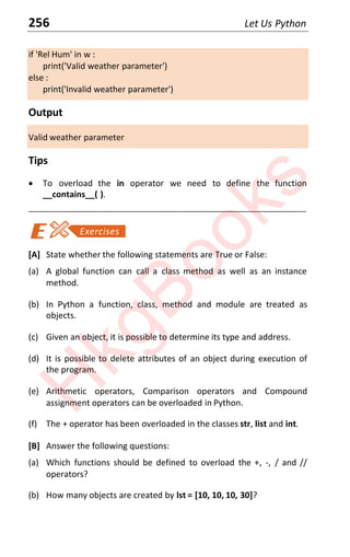 256 Let Us Python
if 'Rel Hum' in w :
print('Valid weather parameter')
else :
print('Invalid weather parameter')
Output
Valid weather parameter
Tips
x To overload the in operator we need to define the function
__contains__( ).
____________________________________________________________________
[A] State whether the following statements are True or False:
(a) A global function can call a class method as well as an instance
method.
(b) In Python a function, class, method and module are treated as
objects.
(c) Given an object, it is possible to determine its type and address.
(d) It is possible to delete attributes of an object during execution of
the program.
(e) Arithmetic operators, Comparison operators and Compound
assignment operators can be overloaded in Python.
(f) The + operator has been overloaded in the classes str, list and int.
[B] Answer the following questions:
(a) Which functions should be defined to overload the +, -, / and //
operators?
(b) How many objects are created by lst = [10, 10, 10, 30]?
H
k
g
B
o
o
k
s
 