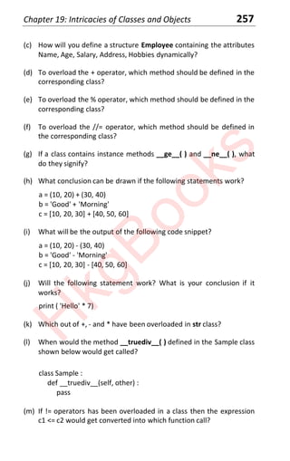 Chapter 19: Intricacies of Classes and Objects 257
(c) How will you define a structure Employee containing the attributes
Name, Age, Salary, Address, Hobbies dynamically?
(d) To overload the + operator, which method should be defined in the
corresponding class?
(e) To overload the % operator, which method should be defined in the
corresponding class?
(f) To overload the //= operator, which method should be defined in
the corresponding class?
(g) If a class contains instance methods __ge__( ) and __ne__( ), what
do they signify?
(h) What conclusion can be drawn if the following statements work?
a = (10, 20) + (30, 40)
b = 'Good' + 'Morning'
c = [10, 20, 30] + [40, 50, 60]
(i) What will be the output of the following code snippet?
a = (10, 20) - (30, 40)
b = 'Good' - 'Morning'
c = [10, 20, 30] - [40, 50, 60]
(j) Will the following statement work? What is your conclusion if it
works?
print ( 'Hello' * 7)
(k) Which out of +, - and * have been overloaded in str class?
(l) When would the method __truediv__( ) defined in the Sample class
shown below would get called?
class Sample :
def __truediv__(self, other) :
pass
(m) If != operators has been overloaded in a class then the expression
c1 <= c2 would get converted into which function call?
H
k
g
B
o
o
k
s
 