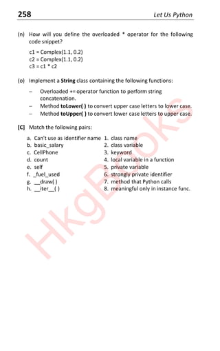 258 Let Us Python
(n) How will you define the overloaded * operator for the following
code snippet?
c1 = Complex(1.1, 0.2)
c2 = Complex(1.1, 0.2)
c3 = c1 * c2
(o) Implement a String class containing the following functions:
 Overloaded += operator function to perform string
concatenation.
 Method toLower( ) to convert upper case letters to lower case.
 Method toUpper( ) to convert lower case letters to upper case.
[C] Match the following pairs:
a. Can't use as identifier name 1. class name
b. basic_salary 2. class variable
c. CellPhone 3. keyword
d. count 4. local variable in a function
e. self 5. private variable
f. _fuel_used 6. strongly private identifier
g. __draw( ) 7. method that Python calls
h. __iter__( ) 8. meaningful only in instance func.
H
k
g
B
o
o
k
s
 