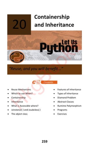 Let Us
Python
259
Containership
and Inheritance
x Reuse Mechanisms x Features of Inheritance
x Which to use When? x Types of Inheritance
x Containership x Diamond Problem
x Inheritance x Abstract Classes
x What is Accessible where? x Runtime Polymorphism
x isinstance( ) and issubclass( ) x Programs
x The object class x Exercises
20
“Reuse, and you will benefit...”
H
k
g
B
o
o
k
s
 