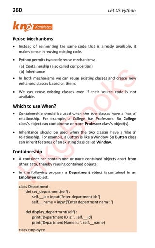 260 Let Us Python
Reuse Mechanisms
x Instead of reinventing the same code that is already available, it
makes sense in reusing existing code.
x Python permits two code reuse mechanisms:
(a) Containership (also called composition)
(b) Inheritance
x In both mechanisms we can reuse existing classes and create new
enhanced classes based on them.
x We can reuse existing classes even if their source code is not
available.
Which to use When?
x Containership should be used when the two classes have a ‘has a’
relationship. For example, a College has Professors. So College
class's object can contain one or more Professor class’s object(sͿ.
x Inheritance should be used when the two classes have a ‘like a’
relationship. For example, a Button is like a Window. So Button class
can inherit features of an existing class called Window.
Containership
x A container can contain one or more contained objects apart from
other data, thereby reusing contained objects.
x In the following program a Department object is contained in an
Employee object.
class Department :
def set_department(self) :
self.__id = input('Enter department id: ')
self.__name = input('Enter department name: ')
def display_department(self) :
print('Department ID is: ', self.__id)
print('Department Name is: ', self.__name)
class Employee :
H
k
g
B
o
o
k
s
 