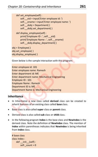 Chapter 20: Containership and Inheritance 261
def set_employee(self) :
self.__eid = input('Enter employee id: ')
self.__ename = input('Enter employee name: ')
self.__dobj = Department( )
self.__dobj.set_department( )
def display_employee(self) :
print('Employee ID : ', self.__eid)
print('Employee Name : ', self.__ename)
self.__dobj.display_department( )
obj = Employee( )
obj.set_employee( )
obj.display_employee( )
Given below is the sample interaction with this program:
Enter employee id: 101
Enter employee name: Ramesh
Enter department id: ME
Enter department name: Mechanical Engineering
Employee ID : 101
Employee Name : Ramesh
Department ID is: ME
Department Name is: Mechanical Engineering
Inheritance
x In Inheritance a new class called derived class can be created to
inherit features of an existing class called base class.
x Base class is also called super class or parent class.
x Derived class is also called sub class or child class.
x In the following program Index is the base class and NewIndex is the
derived class. Note the definition of NewIndex class. The mention of
Index within parentheses indicates that NewIndex is being inherited
from Index class.
# base class
class Index :
def __init__(self) :
self._count = 0
H
k
g
B
o
o
k
s
 