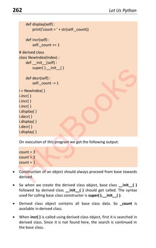 262 Let Us Python
def display(self) :
print('count = ' + str(self._count))
def incr(self) :
self._count += 1
# derived class
class NewIndex(Index) :
def __init__(self) :
super( ).__init__( )
def decr(self) :
self._count -= 1
i = NewIndex( )
i.incr( )
i.incr( )
i.incr( )
i.display( )
i.decr( )
i.display( )
i.decr( )
i.display( )
On execution of this program we get the following output:
count = 3
count = 2
count = 1
x Construction of an object should always proceed from base towards
derived.
x So when we create the derived class object, base class __init__( )
followed by derived class __init__( ) should get called. The syntax
used for calling base class constructor is super( ).__init__( ).
x Derived class object contains all base class data. So _count is
available in derived class.
x When incr( ) is called using derived class object, first it is searched in
derived class. Since it is not found here, the search is continued in
the base class.
H
k
g
B
o
o
k
s
 