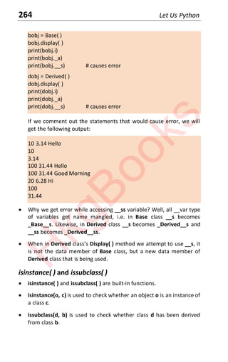 264 Let Us Python
bobj = Base( )
bobj.display( )
print(bobj.i)
print(bobj._a)
print(bobj.__s) # causes error
dobj = Derived( )
dobj.display( )
print(dobj.i)
print(dobj._a)
print(dobj.__s) # causes error
If we comment out the statements that would cause error, we will
get the following output:
10 3.14 Hello
10
3.14
100 31.44 Hello
100 31.44 Good Morning
20 6.28 Hi
100
31.44
x Why we get error while accessing __ss variable? Well, all __var type
of variables get name mangled, i.e. in Base class __s becomes
_Base__s. Likewise, in Derived class __s becomes _Derived__s and
__ss becomes _Derived__ss.
x When in Derived class’s Display( ) method we attempt to use __s, it
is not the data member of Base class, but a new data member of
Derived class that is being used.
isinstance( ) and issubclass( )
x isinstance( ) and issubclass( ) are built-in functions.
x isinstance(o, c) is used to check whether an object o is an instance of
a class c.
x issubclass(d, b) is used to check whether class d has been derived
from class b.
H
k
g
B
o
o
k
s
 