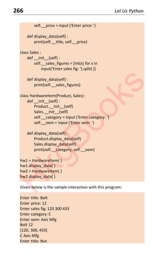 266 Let Us Python
self.__price = input ('Enter price: ')
def display_data(self) :
print(self.__title, self.__price)
class Sales :
def __init__(self) :
self.__sales_figures = [int(x) for x in
input('Enter sales fig: ').split( )]
def display_data(self) :
print(self.__sales_figures)
class HardwareItem(Product, Sales) :
def __init__(self) :
Product.__init__(self)
Sales.__init__(self)
self.__category = input ('Enter category: ')
self.__oem = input ('Enter oem: ')
def display_data(self) :
Product.display_data(self)
Sales.display_data(self)
print(self.__category, self.__oem)
hw1 = HardwareItem( )
hw1.display_data( )
hw2 = HardwareItem( )
hw2.display_data( )
Given below is the sample interaction with this program:
Enter title: Bolt
Enter price: 12
Enter sales fig: 120 300 433
Enter category: C
Enter oem: Axis Mfg
Bolt 12
[120, 300, 433]
C Axis Mfg
Enter title: Nut
H
k
g
B
o
o
k
s
 