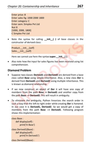 Chapter 20: Containership and Inheritance 267
Enter price: 8
Enter sales fig: 1000 2000 1800
Enter category: C
Enter oem: Simplex Pvt Ltd
Nut 8
[1000, 2000, 1800]
C Simplex Pvt Ltd
x Note the syntax for calling __init__( ) of base classes in the
constructor of derived class:
Product.__init__(self)
Sales.__init__(self)
Here we cannot use here the syntax super.__init__( ).
x Also note how the input for sales figures has been received using list
comprehension.
Diamond Problem
x Suppose two classes Derived1 and Derived2 are derived from a base
class called Base using simple inheritance. Also, a new class Der is
derived from Derived1 and Derived2 using multiple inheritance. This
is known as diamond relationship.
x If we now construct an object of Der it will have one copy of
members from the path Base -> Derived1 and another copy from
the path Base --> Derived2. This will result in ambiguity.
x To eliminate the ambiguity, Python linearizes the search order in
such a way that the left to right order while creating Der is honored.
In our case it is Derived1, Derived2. So we would get a copy of
members from the path Base --> Derived1. Following program
shows this implementation:
class Base :
def display(self) :
print('In Base')
class Derived1(Base) :
def display(self) :
print('In Derived1')
class Derived2(Base) :
H
k
g
B
o
o
k
s
 