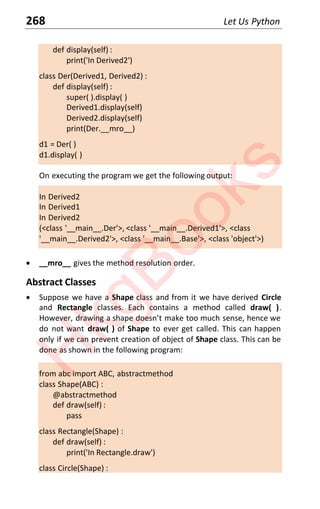268 Let Us Python
def display(self) :
print('In Derived2')
class Der(Derived1, Derived2) :
def display(self) :
super( ).display( )
Derived1.display(self)
Derived2.display(self)
print(Der.__mro__)
d1 = Der( )
d1.display( )
On executing the program we get the following output:
In Derived2
In Derived1
In Derived2
(<class '__main__.Der'>, <class '__main__.Derived1'>, <class
'__main__.Derived2'>, <class '__main__.Base'>, <class 'object'>)
x __mro__ gives the method resolution order.
Abstract Classes
x Suppose we have a Shape class and from it we have derived Circle
and Rectangle classes. Each contains a method called draw( ).
However, drawing a shape doesn’t make too much sense, hence we
do not want draw( ) of Shape to ever get called. This can happen
only if we can prevent creation of object of Shape class. This can be
done as shown in the following program:
from abc import ABC, abstractmethod
class Shape(ABC) :
@abstractmethod
def draw(self) :
pass
class Rectangle(Shape) :
def draw(self) :
print('In Rectangle.draw')
class Circle(Shape) :
H
k
g
B
o
o
k
s
 