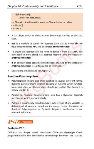 Chapter 20: Containership and Inheritance 269
def draw(self) :
print('In Circle.draw')
s = Shape( ) # will result in error, as Shape is abstract class
c = Circle( )
c.draw( )
x A class from which an object cannot be created is called an abstract
class.
x abc is a module. It stands for abstract base classes. From abc we
have imported class ABC and decorator abstractmethod.
x To create an abstract class we need to derive it from class ABC. We
also need to mark draw( ) as abstract method using the decorator
@abstractmethod.
x If an abstract class contains only methods marked by the decorator
@abstractmethod, it is often called an interface.
x Decorators are discussed in Chapter 24.
Runtime Polymorphism
x Polymorphism means one thing existing in several different forms.
Runtime polymorphism involves deciding at runtime which function
from base class or derived class should get called. This feature is
widely used in C++.
x Parallel to Runtime Polymorphism, Java has a Dynamic Dispatch
mechanism which works similarly.
x Python is dynamically typed language, where type of any variable is
determined at runtime based on its usage. Hence discussion of
Runtime Polymorphism or Dynamic Dispatch mechanism is not
relevant in Python.
____________________________________________________________________
Problem 20.1
Define a class Shape. Inherit two classes Circle and Rectangle. Check
programmatically the inheritance relationship between the classes.
H
k
g
B
o
o
k
s
 