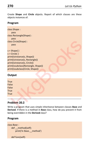 270 Let Us Python
Create Shape and Circle objects. Report of which classes are these
objects instances of.
Program
class Shape :
pass
class Rectangle(Shape) :
pass
class Circle(Shape) :
pass
s = Shape( )
c = Circle( )
print(isinstance(s, Shape))
print(isinstance(s, Rectangle))
print(isinstance(s, Circle))
print(issubclass(Rectangle, Shape))
print(issubclass(Circle, Shape))
Output
True
False
False
True
True
____________________________________________________________________
Problem 20.2
Write a program that uses simple inheritance between classes Base and
Derived. If there is a method in Base class, how do you prevent it from
being overridden in the Derived class?
Program
class Base :
def __method(self):
print('In Base.__method')
def func(self):
H
k
g
B
o
o
k
s
 