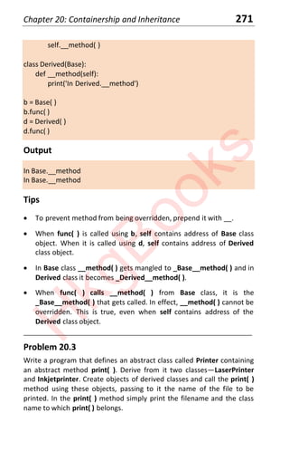 Chapter 20: Containership and Inheritance 271
self.__method( )
class Derived(Base):
def __method(self):
print('In Derived.__method')
b = Base( )
b.func( )
d = Derived( )
d.func( )
Output
In Base.__method
In Base.__method
Tips
x To prevent method from being overridden, prepend it with __.
x When func( ) is called using b, self contains address of Base class
object. When it is called using d, self contains address of Derived
class object.
x In Base class __method( ) gets mangled to _Base__method( ) and in
Derived class it becomes _Derived__method( ).
x When func( ) calls __method( ) from Base class, it is the
_Base__method( ) that gets called. In effect, __method( ) cannot be
overridden. This is true, even when self contains address of the
Derived class object.
____________________________________________________________________
Problem 20.3
Write a program that defines an abstract class called Printer containing
an abstract method print( ). Derive from it two classes—LaserPrinter
and Inkjetprinter. Create objects of derived classes and call the print( )
method using these objects, passing to it the name of the file to be
printed. In the print( ) method simply print the filename and the class
name to which print( ) belongs.
H
k
g
B
o
o
k
s
 