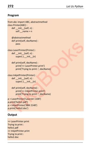 272 Let Us Python
Program
from abc import ABC, abstractmethod
class Printer(ABC) :
def __init__(self, n) :
self.__name = n
@abstractmethod
def print(self, docName) :
pass
class LaserPrinter(Printer) :
def __init__(self, n) :
super( ).__init__(n)
def print(self, docName) :
print('>> LaserPrinter.print')
print('Trying to print :', docName)
class InkjetPrinter(Printer) :
def __init__(self, n) :
super( ).__init__(n)
def print(self, docName) :
print('>> InkjetPrinter.print')
print('Trying to print :', docName)
p = LaserPrinter('LaserJet 1100')
p.print('hello1.pdf')
p = InkjetPrinter('IBM 2140')
p.print('hello2.doc')
Output
>> LaserPrinter.print
Trying to print :
hello1.pdf
>> InkjetPrinter.print
Trying to print :
hello2.doc
____________________________________________________________________
H
k
g
B
o
o
k
s
 