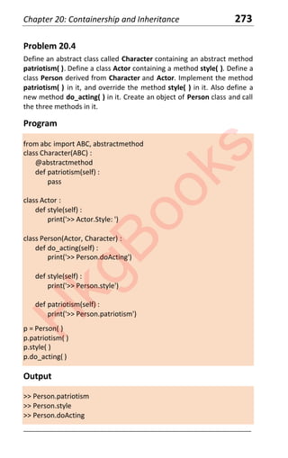 Chapter 20: Containership and Inheritance 273
Problem 20.4
Define an abstract class called Character containing an abstract method
patriotism( ). Define a class Actor containing a method style( ). Define a
class Person derived from Character and Actor. Implement the method
patriotism( ) in it, and override the method style( ) in it. Also define a
new method do_acting( ) in it. Create an object of Person class and call
the three methods in it.
Program
from abc import ABC, abstractmethod
class Character(ABC) :
@abstractmethod
def patriotism(self) :
pass
class Actor :
def style(self) :
print('>> Actor.Style: ')
class Person(Actor, Character) :
def do_acting(self) :
print('>> Person.doActing')
def style(self) :
print('>> Person.style')
def patriotism(self) :
print('>> Person.patriotism')
p = Person( )
p.patriotism( )
p.style( )
p.do_acting( )
Output
>> Person.patriotism
>> Person.style
>> Person.doActing
____________________________________________________________________
H
k
g
B
o
o
k
s
 