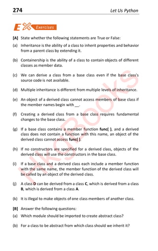 274 Let Us Python
[A] State whether the following statements are True or False:
(a) Inheritance is the ability of a class to inherit properties and behavior
from a parent class by extending it.
(b) Containership is the ability of a class to contain objects of different
classes as member data.
(c) We can derive a class from a base class even if the base class's
source code is not available.
(d) Multiple inheritance is different from multiple levels of inheritance.
(e) An object of a derived class cannot access members of base class if
the member names begin with __.
(f) Creating a derived class from a base class requires fundamental
changes to the base class.
(g) If a base class contains a member function func( ), and a derived
class does not contain a function with this name, an object of the
derived class cannot access func( ).
(h) If no constructors are specified for a derived class, objects of the
derived class will use the constructors in the base class.
(i) If a base class and a derived class each include a member function
with the same name, the member function of the derived class will
be called by an object of the derived class.
(j) A class D can be derived from a class C, which is derived from a class
B, which is derived from a class A.
(k) It is illegal to make objects of one class members of another class.
[B] Answer the following questions:
(a) Which module should be imported to create abstract class?
(b) For a class to be abstract from which class should we inherit it?
H
k
g
B
o
o
k
s
 