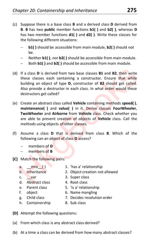 Chapter 20: Containership and Inheritance 275
(c) Suppose there is a base class B and a derived class D derived from
B. B has two public member functions b1( ) and b2( ), whereas D
has two member functions d1( ) and d2( ). Write these classes for
the following different situations:
 b1( ) should be accessible from main module, b2( ) should not
be.
 Neither b1( ), nor b2( ) should be accessible from main module.
 Both b1( ) and b2( ) should be accessible from main module.
(d) If a class D is derived from two base classes B1 and B2, then write
these classes each containing a constructor. Ensure that while
building an object of type D, constructor of B2 should get called.
Also provide a destructor in each class. In what order would these
destructors get called?
(e) Create an abstract class called Vehicle containing methods speed( ),
maintenance( ) and value( ) in it. Derive classes FourWheeler,
TwoWheeler and Airborne from Vehicle class. Check whether you
are able to prevent creation of objects of Vehicle class. Call the
methods using objects of other classes.
(f) Assume a class D that is derived from class B. Which of the
following can an object of class D access?
 members of D
 members of B
[C] Match the following pairs:
a. __mro__( ) ϭ. ‘has a’ relationship
b. Inheritance 2. Object creation not allowed
c. __var 3. Super class
d. Abstract class 4. Root class
e. Parent class ϱ. ‘is a’ relationship
f. object 6. Name mangling
g. Child class 7. Decides resolution order
h. Containership 8. Sub class
[D] Attempt the following questions:
(a) From which class is any abstract class derived?
(b) At a time a class can be derived from how many abstract classes?
H
k
g
B
o
o
k
s
 
