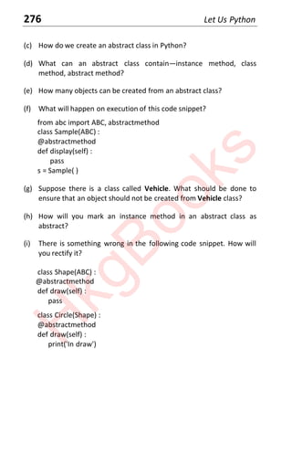 276 Let Us Python
(c) How do we create an abstract class in Python?
(d) What can an abstract class contain—instance method, class
method, abstract method?
(e) How many objects can be created from an abstract class?
(f) What will happen on execution of this code snippet?
from abc import ABC, abstractmethod
class Sample(ABC) :
@abstractmethod
def display(self) :
pass
s = Sample( )
(g) Suppose there is a class called Vehicle. What should be done to
ensure that an object should not be created from Vehicle class?
(h) How will you mark an instance method in an abstract class as
abstract?
(i) There is something wrong in the following code snippet. How will
you rectify it?
class Shape(ABC) :
@abstractmethod
def draw(self) :
pass
class Circle(Shape) :
@abstractmethod
def draw(self) :
print('In draw')
H
k
g
B
o
o
k
s
 