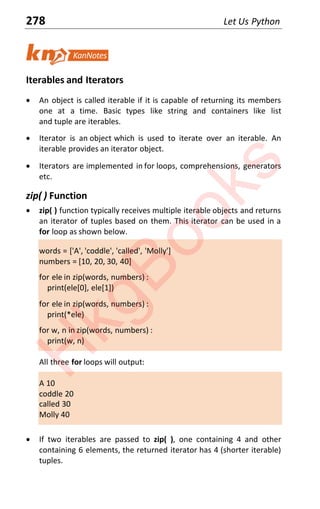 278 Let Us Python
Iterables and Iterators
x An object is called iterable if it is capable of returning its members
one at a time. Basic types like string and containers like list
and tuple are iterables.
x Iterator is an object which is used to iterate over an iterable. An
iterable provides an iterator object.
x Iterators are implemented in for loops, comprehensions, generators
etc.
zip( ) Function
x zip( ) function typically receives multiple iterable objects and returns
an iterator of tuples based on them. This iterator can be used in a
for loop as shown below.
words = ['A', 'coddle', 'called', 'Molly']
numbers = [10, 20, 30, 40]
for ele in zip(words, numbers) :
print(ele[0], ele[1])
for ele in zip(words, numbers) :
print(*ele)
for w, n in zip(words, numbers) :
print(w, n)
All three for loops will output:
A 10
coddle 20
called 30
Molly 40
x If two iterables are passed to zip( ), one containing 4 and other
containing 6 elements, the returned iterator has 4 (shorter iterable)
tuples.
H
k
g
B
o
o
k
s
 