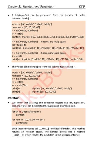 Chapter 21: Iterators and Generators 279
x A list/tuple/set can be generated from the iterator of tuples
returned by zip( ).
words = ['A', 'coddle', 'called', 'Molly']
numbers = [10, 20, 30, 40]
it = zip(words, numbers)
lst = list(it)
print(lst) # prints [('A', 10), ('coddle', 20), ('called', 30), ('Molly', 40)]
it = zip(words, numbers) # necessary to zip again
tpl = tuple(it)
print(tpl) # prints (('A', 10), ('coddle', 20), ('called', 30), ('Molly', 40))
it = zip(words, numbers) # necessary to zip again
s = set(it)
print(s) # prints {('coddle', 20), ('Molly', 40), ('A', 10), ('called', 30)}
x The values can be unzipped from the list into tuples using *.
words = ['A', 'coddle', 'called', 'Molly']
numbers = [10, 20, 30, 40]
it = zip(words, numbers)
lst = list(it)
w, n = zip(*lst)
print(w) # prints ('A', 'coddle', 'called', 'Molly')
print(n) # print (10, 20, 30, 40)
Iterators
x We know that a string and container objects like list, tuple, set,
dictionary etc. can be iterated through using a for loop as in
for ch in 'Good Afternoon' :
print(ch)
for num in [10, 20, 30, 40, 50] :
print(num)
Both these for loops call __iter__( ) method of str/list. This method
returns an iterator object. The iterator object has a method
__next__( ) which returns the next item in the str/list container.
H
k
g
B
o
o
k
s
 
