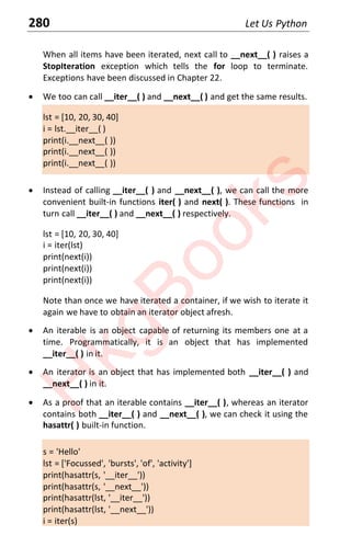 280 Let Us Python
When all items have been iterated, next call to __next__( ) raises a
StopIteration exception which tells the for loop to terminate.
Exceptions have been discussed in Chapter 22.
x We too can call __iter__( ) and __next__( ) and get the same results.
lst = [10, 20, 30, 40]
i = lst.__iter__( )
print(i.__next__( ))
print(i.__next__( ))
print(i.__next__( ))
x Instead of calling __iter__( ) and __next__( ), we can call the more
convenient built-in functions iter( ) and next( ). These functions in
turn call __iter__( ) and __next__( ) respectively.
lst = [10, 20, 30, 40]
i = iter(lst)
print(next(i))
print(next(i))
print(next(i))
Note than once we have iterated a container, if we wish to iterate it
again we have to obtain an iterator object afresh.
x An iterable is an object capable of returning its members one at a
time. Programmatically, it is an object that has implemented
__iter__( ) in it.
x An iterator is an object that has implemented both __iter__( ) and
__next__( ) in it.
x As a proof that an iterable contains __iter__( ), whereas an iterator
contains both __iter__( ) and __next__( ), we can check it using the
hasattr( ) built-in function.
s = 'Hello'
lst = ['Focussed', 'bursts', 'of', 'activity']
print(hasattr(s, '__iter__'))
print(hasattr(s, '__next__'))
print(hasattr(lst, '__iter__'))
print(hasattr(lst, '__next__'))
i = iter(s)
H
k
g
B
o
o
k
s
 