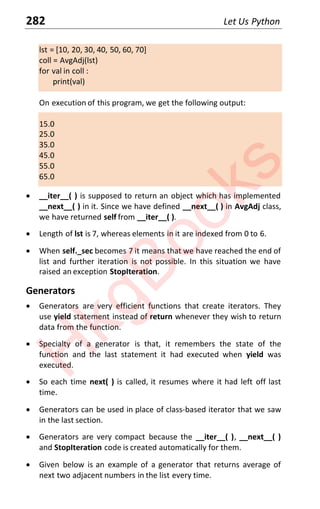 282 Let Us Python
lst = [10, 20, 30, 40, 50, 60, 70]
coll = AvgAdj(lst)
for val in coll :
print(val)
On execution of this program, we get the following output:
15.0
25.0
35.0
45.0
55.0
65.0
x __iter__( ) is supposed to return an object which has implemented
__next__( ) in it. Since we have defined __next__( ) in AvgAdj class,
we have returned self from __iter__( ).
x Length of lst is 7, whereas elements in it are indexed from 0 to 6.
x When self._sec becomes 7 it means that we have reached the end of
list and further iteration is not possible. In this situation we have
raised an exception StopIteration.
Generators
x Generators are very efficient functions that create iterators. They
use yield statement instead of return whenever they wish to return
data from the function.
x Specialty of a generator is that, it remembers the state of the
function and the last statement it had executed when yield was
executed.
x So each time next( ) is called, it resumes where it had left off last
time.
x Generators can be used in place of class-based iterator that we saw
in the last section.
x Generators are very compact because the __iter__( ), __next__( )
and StopIteration code is created automatically for them.
x Given below is an example of a generator that returns average of
next two adjacent numbers in the list every time.
H
k
g
B
o
o
k
s
 