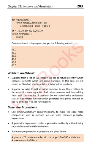 Chapter 21: Iterators and Generators 283
def AvgAdj(data) :
for i in range(0, len(data) - 1) :
yield (data[i] + data[i + 1]) / 2
lst = [10, 20, 30, 40, 50, 60, 70]
for i in AvgAdj(lst) :
print(i)
On execution of this program, we get the following output:
15.0
25.0
35.0
45.0
55.0
65.0
Which to use When?
x Suppose from a list of 100 integers we are to return an entity which
contains elements which are prime numbers. In this case we will
return an 'iterable' which contains a list of prime numbers.
x Suppose we wish to add all prime numbers below three million. In
this case, first creating a list of all prime numbers and then adding
them will consume lot of memory. So we should write an iterator
class or a generator function which generates next prime number on
the fly and adds it to the running sum.
Generator Expressions
x Like list/set/dictionary comprehensions, to make the code more
compact as well as succinct, we can write compact generator
expressions.
x A generator expression creates a generator on the fly without being
required to use the yield statement.
x Some sample generator expressions are given below.
# generate 20 random numbers in the range 10 to 100 and obtain
# maximum out of them
H
k
g
B
o
o
k
s
 