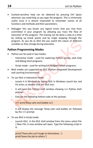 14 Let Us Python
x Context-sensitive help can be obtained by pressing Ctrl Space
wherever you need help as you type the program. This is immensely
useful since it is almost impossible to remember names of all
functions and methods and their parameters.
x Debugger lets you locate any logical errors that you may have
committed in your program by allowing you trace the flow of
execution of the program. This tracing can be done a step at a time
by setting up break points and by single stepping through the
program. As you do so IDLE lets you watch the values of different
variables as they change during execution.
Python Programming Modes
x Python can be used in two modes:
- Interactive mode - used for exploring Python syntax, seek help
and debug short programs.
- Script mode - used for writing full-fledged Python programs.
x Both modes are supported by IDLE (Python Integrated Development
and Learning Environment).
x To use IDLE in Interactive mode:
- Locate it in Windows by typing IDLE in Windows search bar and
hit enter, or double click the IDLE icon.
- It will open the Python shell window showing >>> Python shell
prompt.
- Execute the following Python code at this prompt.
>>> print('Keep calm and bubble on')
- It will display the message 'Keep calm and bubble on' followed
by the >>> prompt.
x To use IDLE in Script mode:
- Launch IDLE. In the IDLE shell window from the menu select File
| New File. A new window will open. Type the following script in
it:
print('Those who canΖt laugh at themselves…')
print('leave the job to others.')
H
k
g
B
o
o
k
s
 