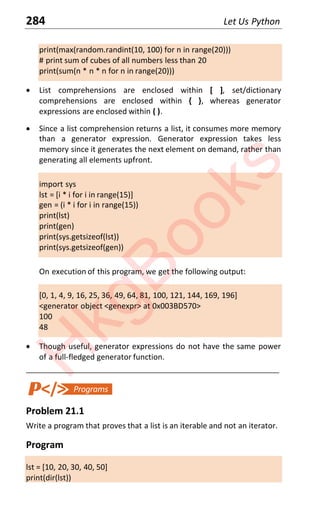 284 Let Us Python
print(max(random.randint(10, 100) for n in range(20)))
# print sum of cubes of all numbers less than 20
print(sum(n * n * n for n in range(20)))
x List comprehensions are enclosed within [ ], set/dictionary
comprehensions are enclosed within { }, whereas generator
expressions are enclosed within ( ).
x Since a list comprehension returns a list, it consumes more memory
than a generator expression. Generator expression takes less
memory since it generates the next element on demand, rather than
generating all elements upfront.
import sys
lst = [i * i for i in range(15)]
gen = (i * i for i in range(15))
print(lst)
print(gen)
print(sys.getsizeof(lst))
print(sys.getsizeof(gen))
On execution of this program, we get the following output:
[0, 1, 4, 9, 16, 25, 36, 49, 64, 81, 100, 121, 144, 169, 196]
<generator object <genexpr> at 0x003BD570>
100
48
x Though useful, generator expressions do not have the same power
of a full-fledged generator function.
____________________________________________________________________
Problem 21.1
Write a program that proves that a list is an iterable and not an iterator.
Program
lst = [10, 20, 30, 40, 50]
print(dir(lst))
H
k
g
B
o
o
k
s
 