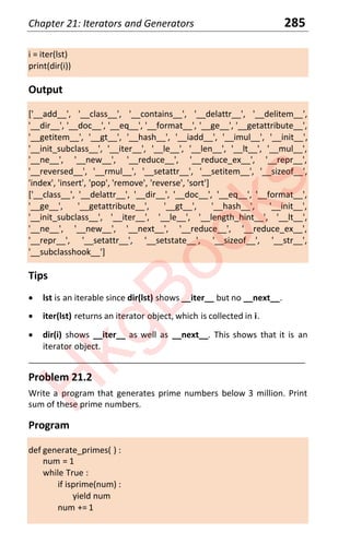 Chapter 21: Iterators and Generators 285
i = iter(lst)
print(dir(i))
Output
['__add__', '__class__', '__contains__', '__delattr__', '__delitem__',
'__dir__', '__doc__', '__eq__', '__format__', '__ge__', '__getattribute__',
'__getitem__', '__gt__', '__hash__', '__iadd__', '__imul__', '__init__',
'__init_subclass__', '__iter__', '__le__', '__len__', '__lt__', '__mul__',
'__ne__', '__new__', '__reduce__', '__reduce_ex__', '__repr__',
'__reversed__', '__rmul__', '__setattr__', '__setitem__', '__sizeof__',
'index', 'insert', 'pop', 'remove', 'reverse', 'sort']
['__class__', '__delattr__', '__dir__', '__doc__', '__eq__', '__format__',
'__ge__', '__getattribute__', '__gt__', '__hash__', '__init__',
'__init_subclass__', '__iter__', '__le__', '__length_hint__', '__lt__',
'__ne__', '__new__', '__next__', '__reduce__', '__reduce_ex__',
'__repr__', '__setattr__', '__setstate__', '__sizeof__', '__str__',
'__subclasshook__']
Tips
x lst is an iterable since dir(lst) shows __iter__ but no __next__.
x iter(lst) returns an iterator object, which is collected in i.
x dir(i) shows __iter__ as well as __next__. This shows that it is an
iterator object.
____________________________________________________________________
Problem 21.2
Write a program that generates prime numbers below 3 million. Print
sum of these prime numbers.
Program
def generate_primes( ) :
num = 1
while True :
if isprime(num) :
yield num
num += 1
H
k
g
B
o
o
k
s
 