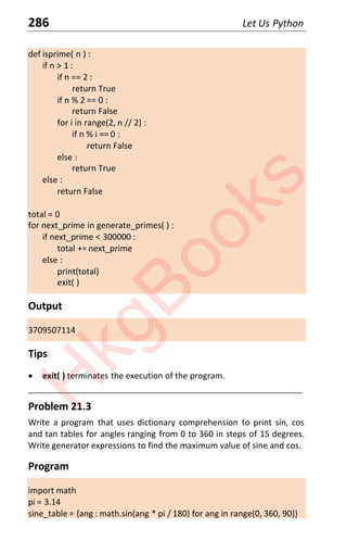 286 Let Us Python
def isprime( n ) :
if n > 1 :
if n == 2 :
return True
if n % 2 == 0 :
return False
for i in range(2, n // 2) :
if n % i == 0 :
return False
else :
return True
else :
return False
total = 0
for next_prime in generate_primes( ) :
if next_prime < 300000 :
total += next_prime
else :
print(total)
exit( )
Output
3709507114
Tips
x exit( ) terminates the execution of the program.
____________________________________________________________________
Problem 21.3
Write a program that uses dictionary comprehension to print sin, cos
and tan tables for angles ranging from 0 to 360 in steps of 15 degrees.
Write generator expressions to find the maximum value of sine and cos.
Program
import math
pi = 3.14
sine_table = {ang : math.sin(ang * pi / 180) for ang in range(0, 360, 90)}
H
k
g
B
o
o
k
s
 